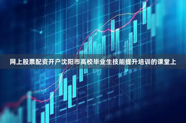 网上股票配资开户沈阳市高校毕业生技能提升培训的课堂上