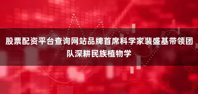 股票配资平台查询网站品牌首席科学家裴盛基带领团队深耕民族植物学