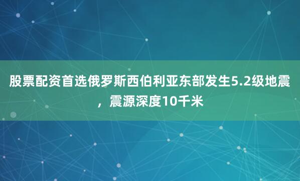 股票配资首选俄罗斯西伯利亚东部发生5.2级地震，震源深度10千米
