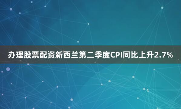 办理股票配资新西兰第二季度CPI同比上升2.7%