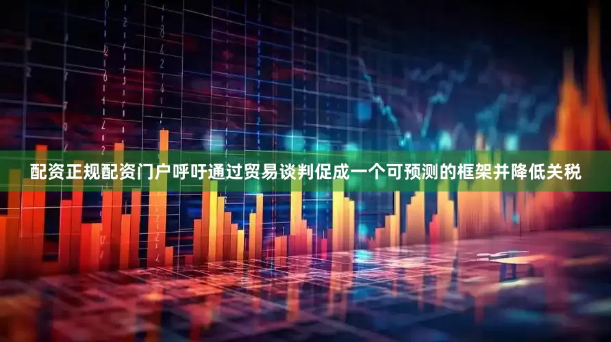 配资正规配资门户呼吁通过贸易谈判促成一个可预测的框架并降低关税