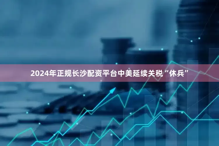 2024年正规长沙配资平台中美延续关税“休兵”