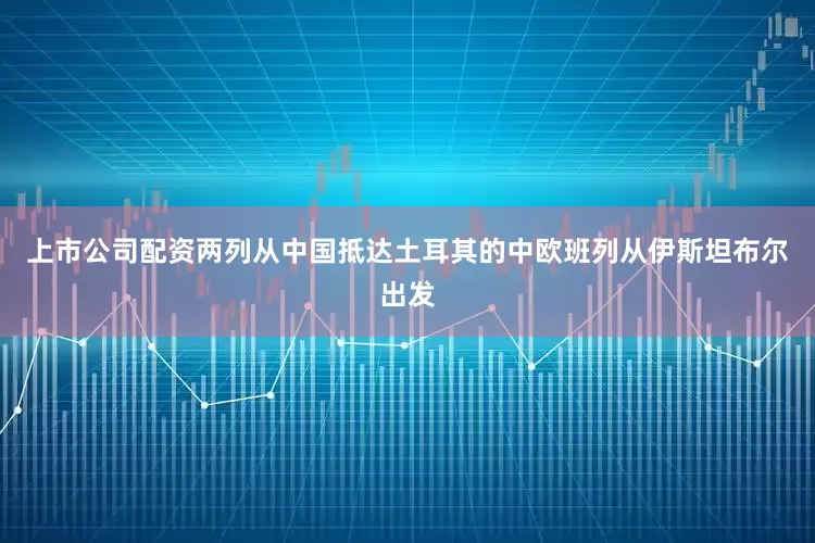 上市公司配资两列从中国抵达土耳其的中欧班列从伊斯坦布尔出发