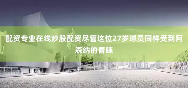 配资专业在线炒股配资尽管这位27岁球员同样受到阿森纳的青睐