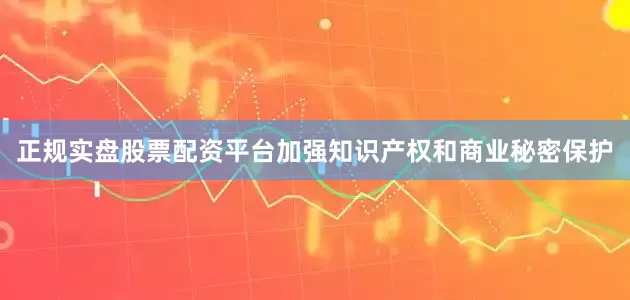 正规实盘股票配资平台加强知识产权和商业秘密保护