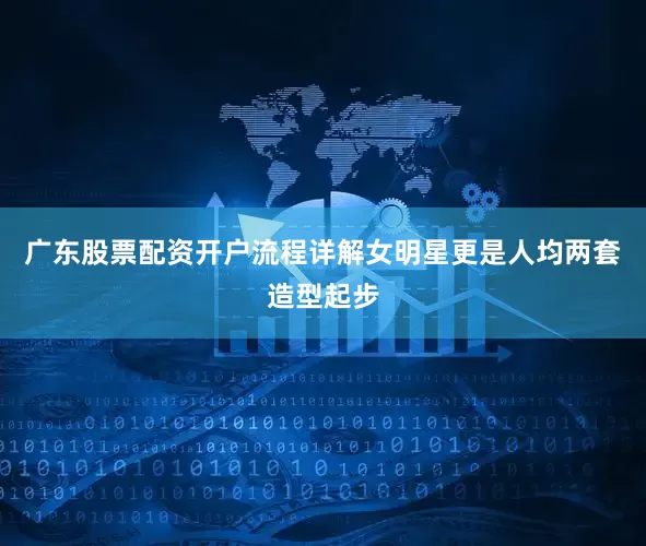 广东股票配资开户流程详解女明星更是人均两套造型起步