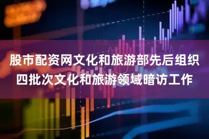 股市配资网文化和旅游部先后组织四批次文化和旅游领域暗访工作