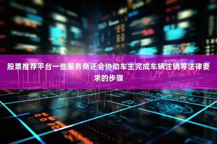 股票推荐平台一些服务商还会协助车主完成车辆注销等法律要求的步骤