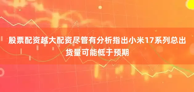 股票配资越大配资尽管有分析指出小米17系列总出货量可能低于预期